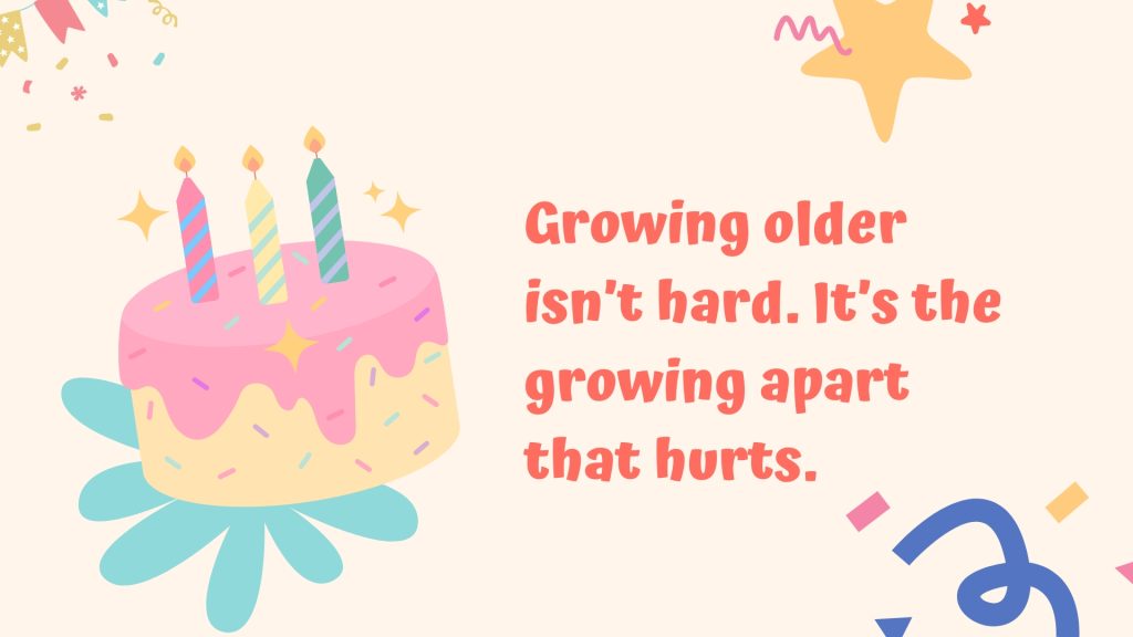 Growing older isn’t hard. It’s the growing apart that hurts.