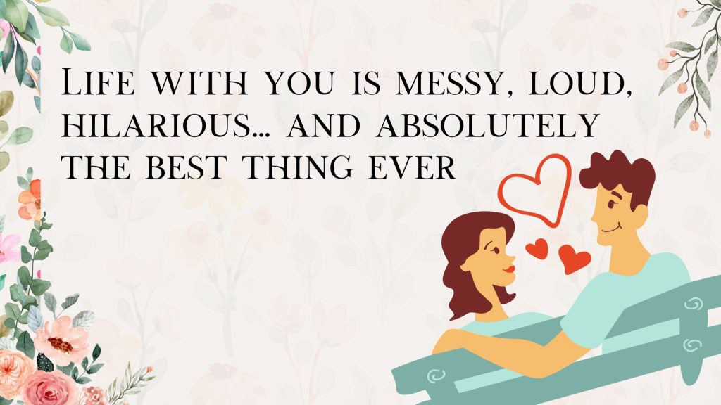 Life with you is messy, loud, hilarious… and absolutely
the best thing ever