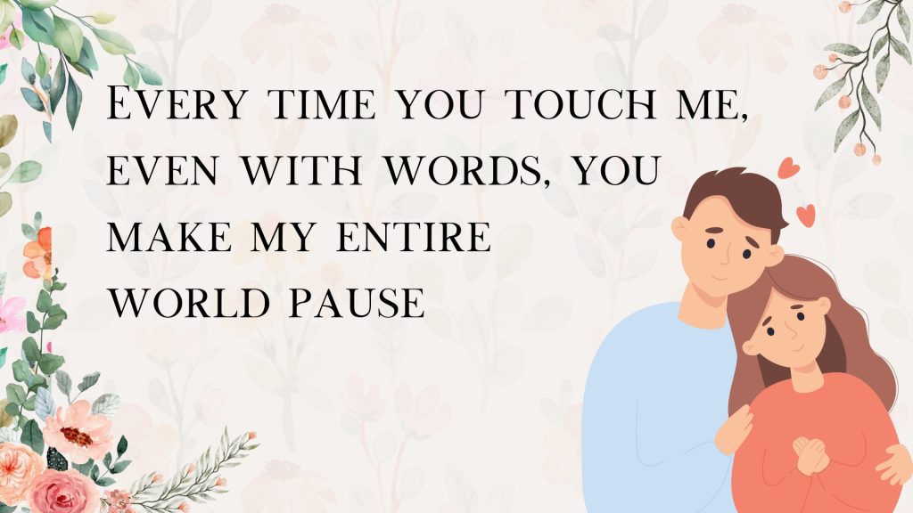 Every time you touch me, even with words, you
make my entire
world pause