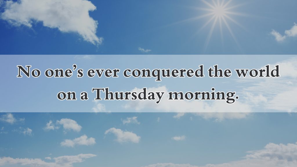 No one’s ever conquered the world on a Thursday morning.