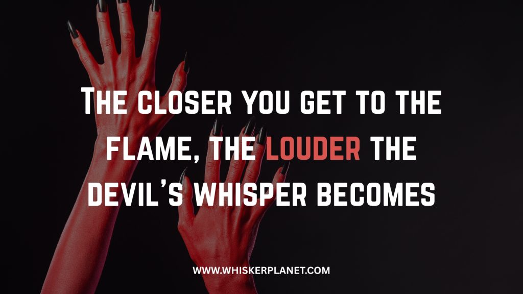 The closer you get to the flame, the louder the devil’s whisper becomes