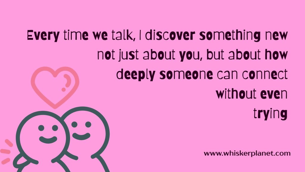 Every time we talk, I discover something new — not just about you, but about how deeply someone can connect without even trying.