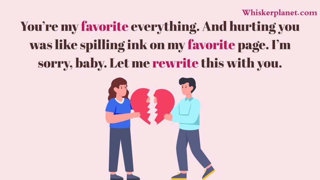You’re my favorite everything. And hurting you was like spilling ink on my favorite page. I’m sorry, baby. Let me rewrite this with you.