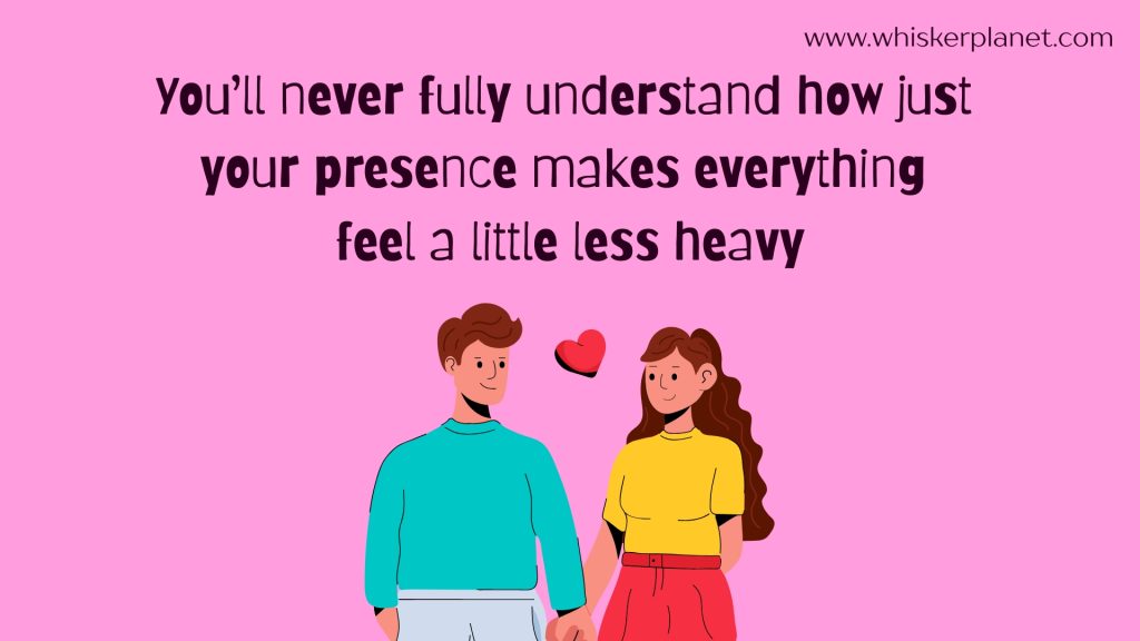 You’ll never fully understand how just your presence makes everything feel a little less heavy.