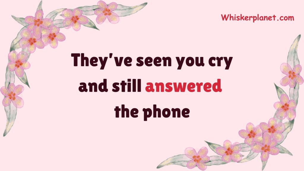 They’ve seen you cry and still answered the phone