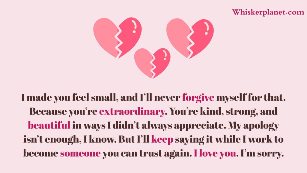 I made you feel small, and I’ll never forgive myself for that. Because you’re extraordinary. You're kind, strong, and beautiful in ways I didn’t always appreciate. My apology isn’t enough, I know. But I’ll keep saying it while I work to become someone you can trust again. I love you. I’m sorry.
