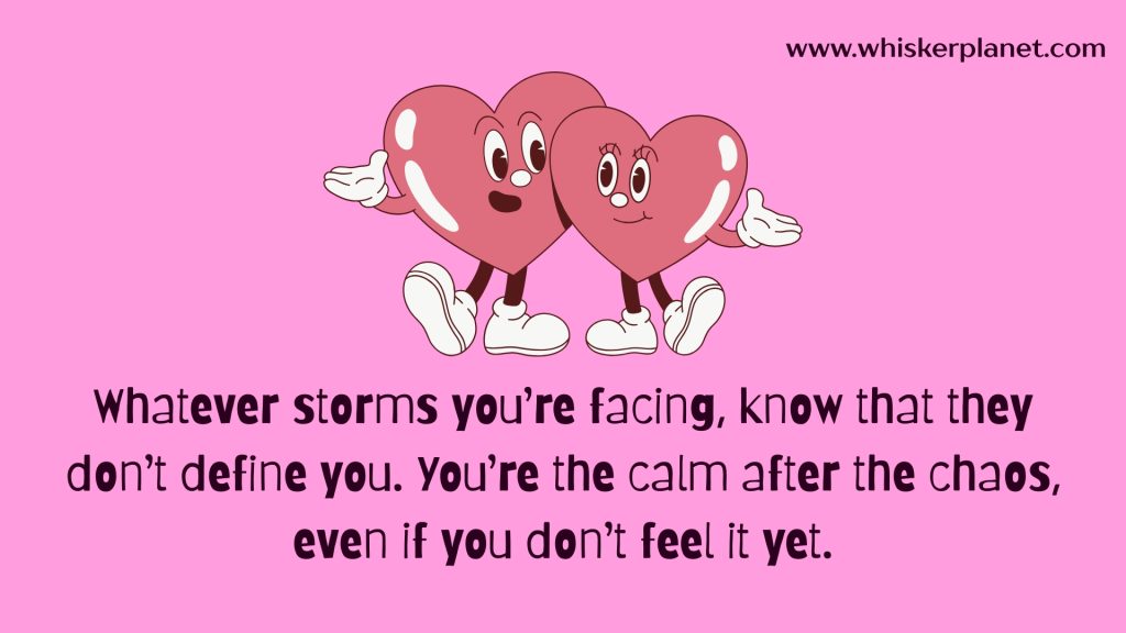 Whatever storms you’re facing, know that they don’t define you. You’re the calm after the chaos, even if you don’t feel it yet.