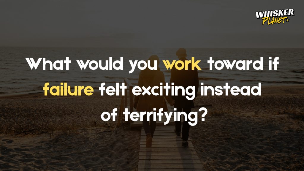 What would you work toward if failure felt exciting instead
of terrifying?
