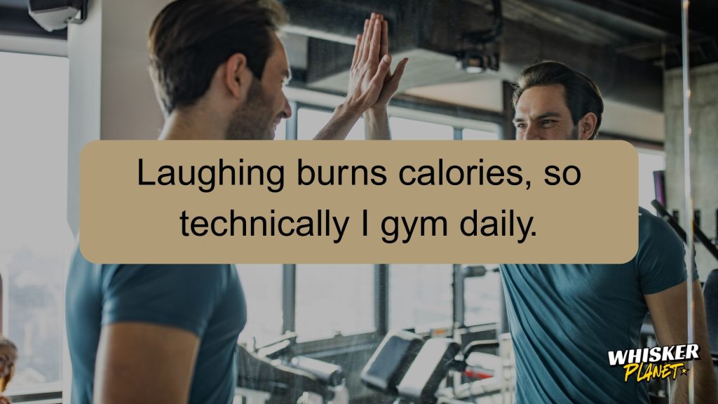 Laughing burns calories, so technically I gym daily.
