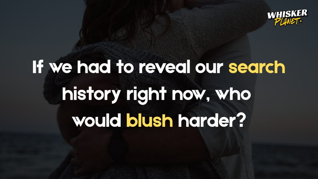 If we had to reveal our search history right now, who
would blush harder?