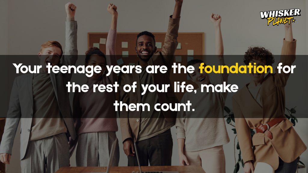 Your teenage years are the foundation for the rest of your life, make them count.